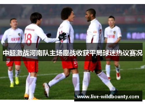 中超激战河南队主场鏖战收获平局球迷热议赛况 中超激战河南队主场鏖战收获平局球迷热议赛况