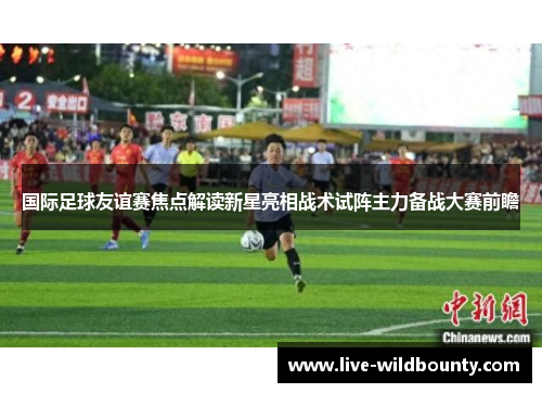 国际足球友谊赛焦点解读新星亮相战术试阵主力备战大赛前瞻